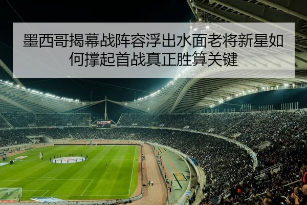 墨西哥揭幕战阵容浮出水面老将新星如何撑起首战真正胜算关键