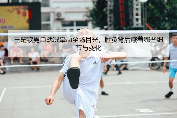 王楚钦男单战况牵动全场目光，胜负背后藏着哪些细节与变化