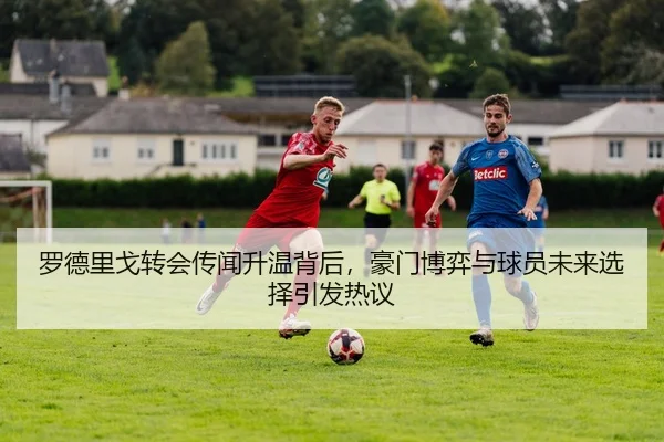 罗德里戈转会传闻升温背后，豪门博弈与球员未来选择引发热议